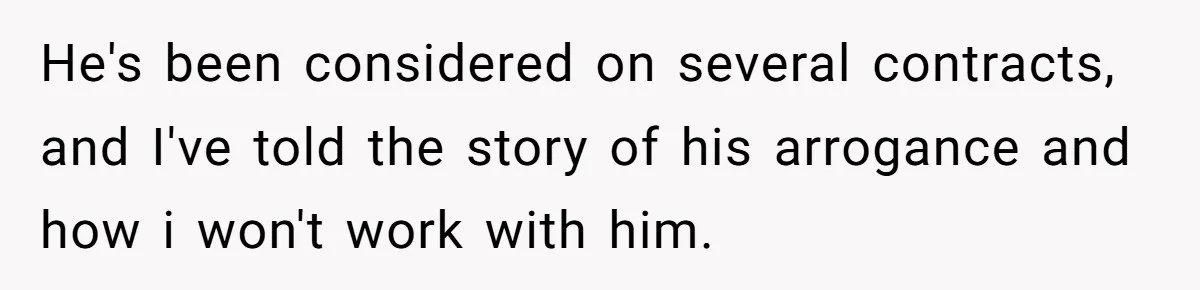 He's been considered on several contracts, and I've told the story of his arrogance and how i won't work with him.