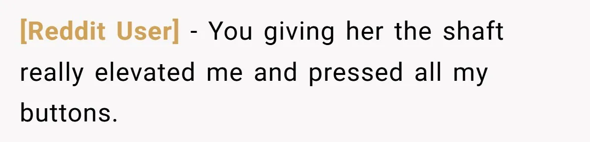 [Reddit User] - You giving her the shaft really elevated me and pressed all my buttons.