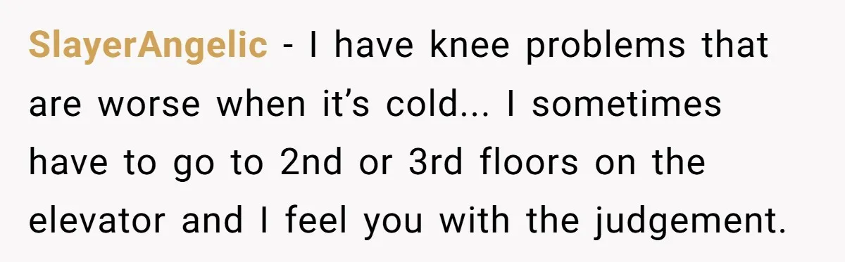 SlayerAngelic - I have knee problems that are worse when it’s cold... I sometimes have to go to 2nd or 3rd floors on the elevator and I feel you with...