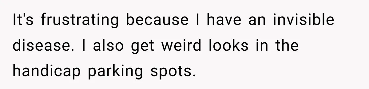 It's frustrating because I have an invisible disease. I also get weird looks in the handicap parking spots.