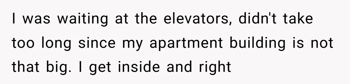 I was waiting at the elevators, didn't take too long since my apartment building is not that big. I get inside and right