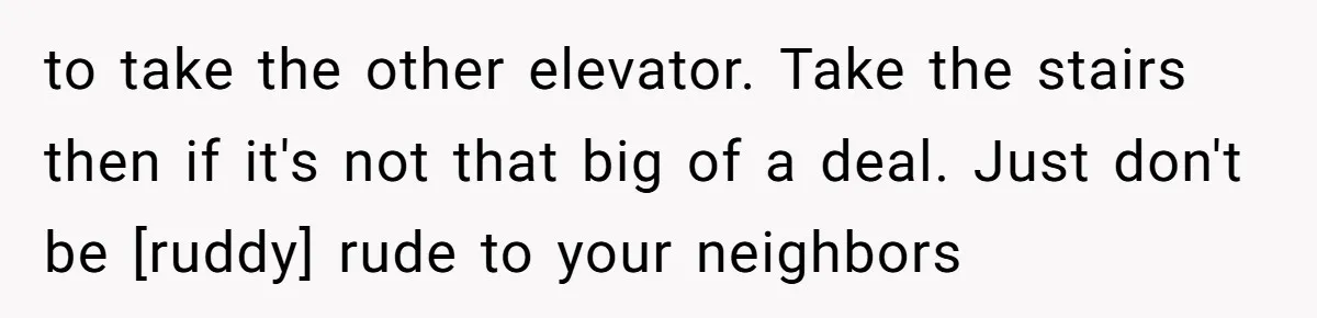 to take the other elevator. Take the stairs then if it's not that big of a deal. Just don't be [ruddy] rude to your neighbors