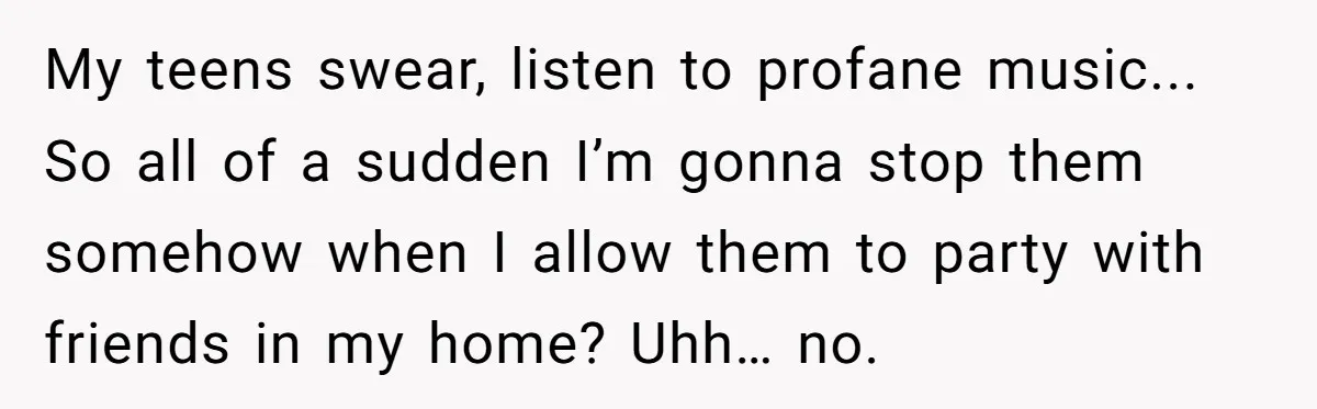 My teens swear, listen to profane music... So all of a sudden I’m gonna stop them somehow when I allow them to party with friends in my home? Uhh… no.