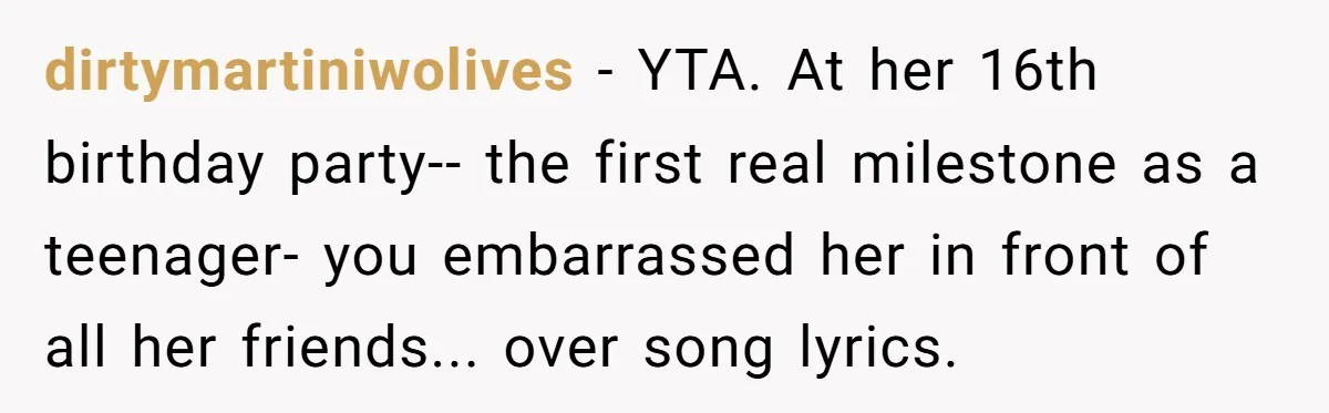 dirtymartiniwolives - YTA. At her 16th birthday party-- the first real milestone as a teenager- you embarrassed her in front of all her friends... over song lyrics.