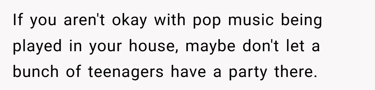 If you aren't okay with pop music being played in your house, maybe don't let a bunch of teenagers have a party there.