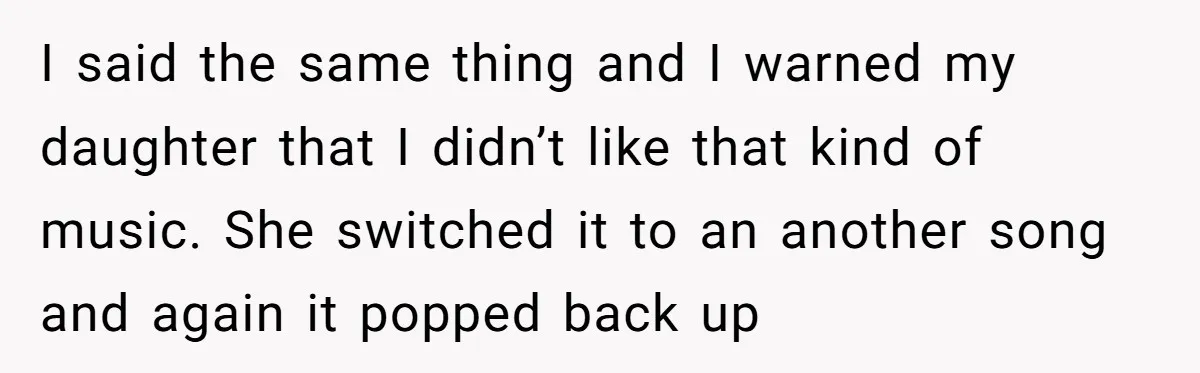 I said the same thing and I warned my daughter that I didn’t like that kind of music. She switched it to an another song and again it popped back...