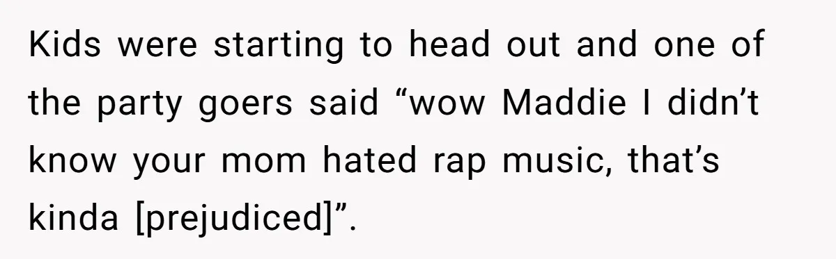 Kids were starting to head out and one of the party goers said “wow Maddie I didn’t know your mom hated rap music, that’s kinda [prejudiced]”.