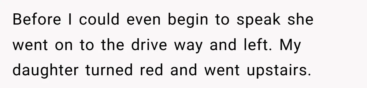 Before I could even begin to speak she went on to the drive way and left. My daughter turned red and went upstairs.