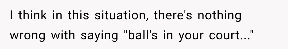I think in this situation, there's nothing wrong with saying "ball's in your court..."