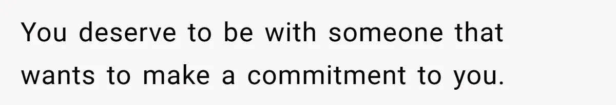 You deserve to be with someone that wants to make a commitment to you.