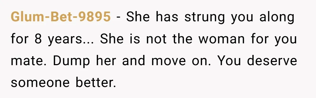 Glum-Bet-9895 - She has strung you along for 8 years... She is not the woman for you mate. Dump her and move on. You deserve someone better.