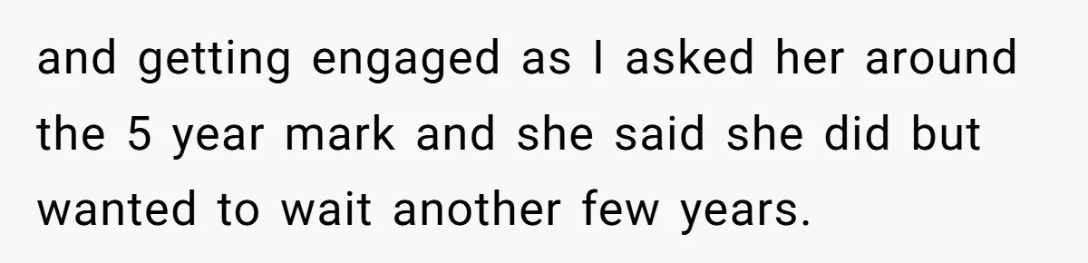 and getting engaged as I asked her around the 5 year mark and she said she did but wanted to wait another few years.