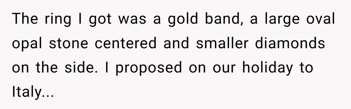 The ring I got was a gold band, a large oval opal stone centered and smaller diamonds on the side. I proposed on our holiday to Italy...