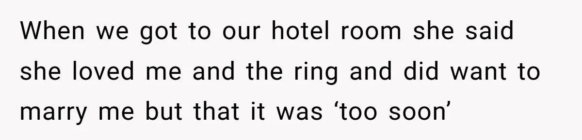 When we got to our hotel room she said she loved me and the ring and did want to marry me but that it was ‘too soon’