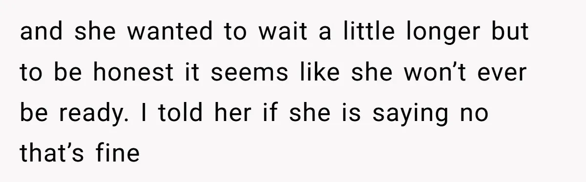 and she wanted to wait a little longer but to be honest it seems like she won’t ever be ready. I told her if she is saying no that’s fine