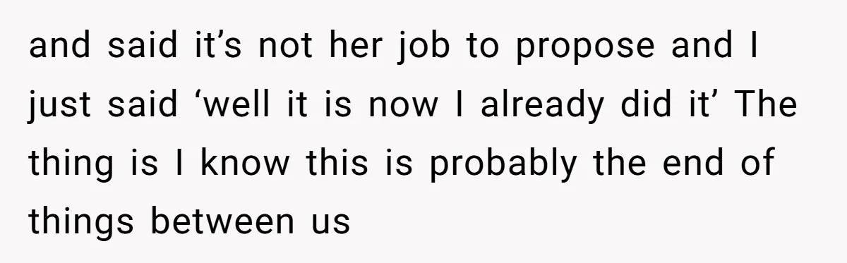 and said it’s not her job to propose and I just said ‘well it is now I already did it’ The thing is I know this is probably the end...