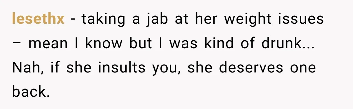 lesethx - taking a jab at her weight issues – mean I know but I was kind of drunk... Nah, if she insults you, she deserves one back.