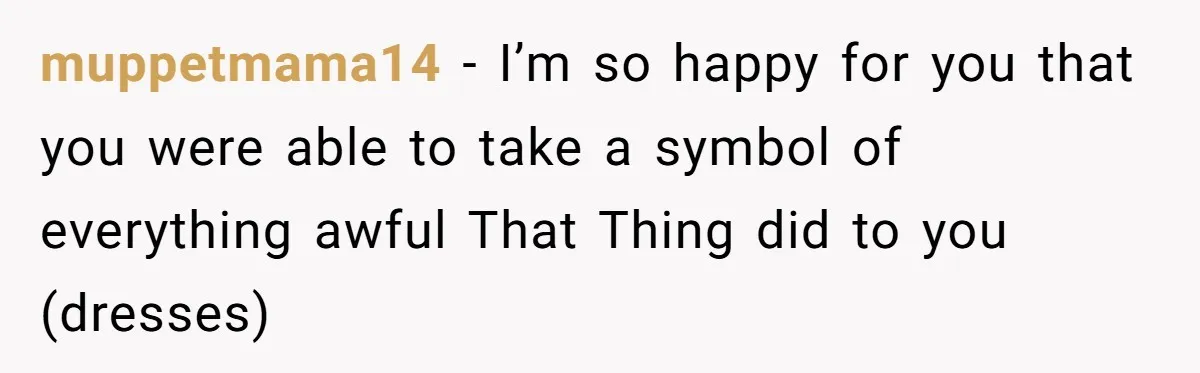 muppetmama14 - I’m so happy for you that you were able to take a symbol of everything awful That Thing did to you (dresses)