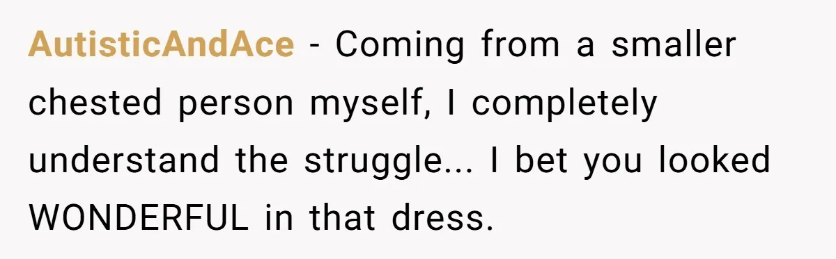 AutisticAndAce - Coming from a smaller chested person myself, I completely understand the struggle... I bet you looked WONDERFUL in that dress.