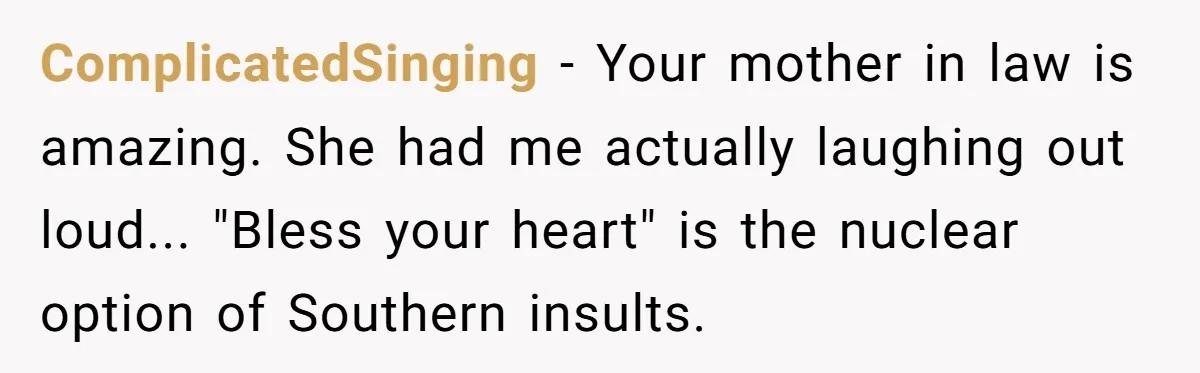ComplicatedSinging - Your mother in law is amazing. She had me actually laughing out loud... "Bless your heart" is the nuclear option of Southern insults.