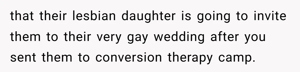 that their lesbian daughter is going to invite them to their very gay wedding after you sent them to conversion therapy camp.