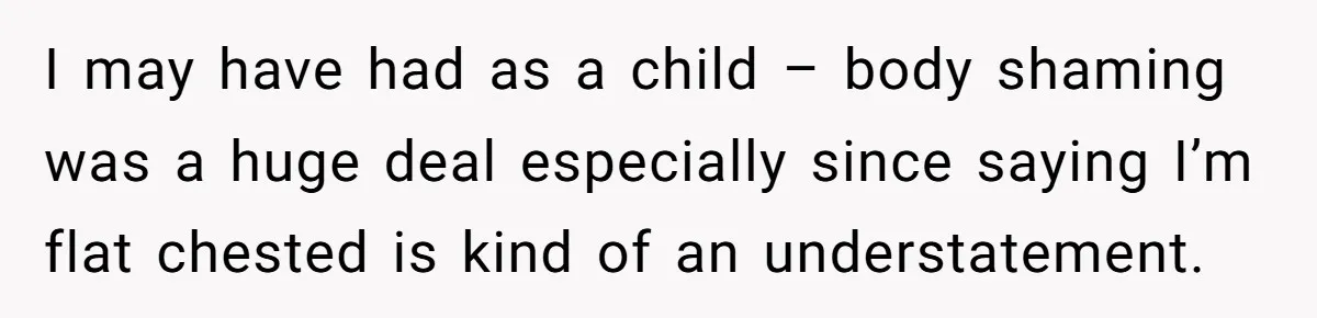I may have had as a child – body shaming was a huge deal especially since saying I’m flat chested is kind of an understatement.