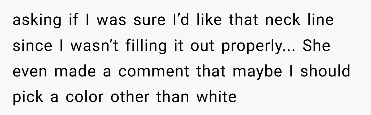 asking if I was sure I’d like that neck line since I wasn’t filling it out properly... She even made a comment that maybe I should pick a color other...