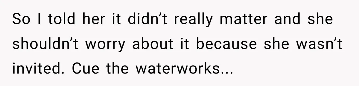 So I told her it didn’t really matter and she shouldn’t worry about it because she wasn’t invited. Cue the waterworks...