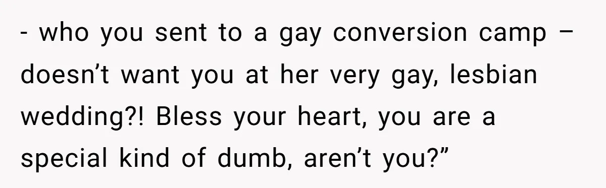 - who you sent to a gay conversion camp – doesn’t want you at her very gay, lesbian wedding?! Bless your heart, you are a special kind of dumb, aren’t...
