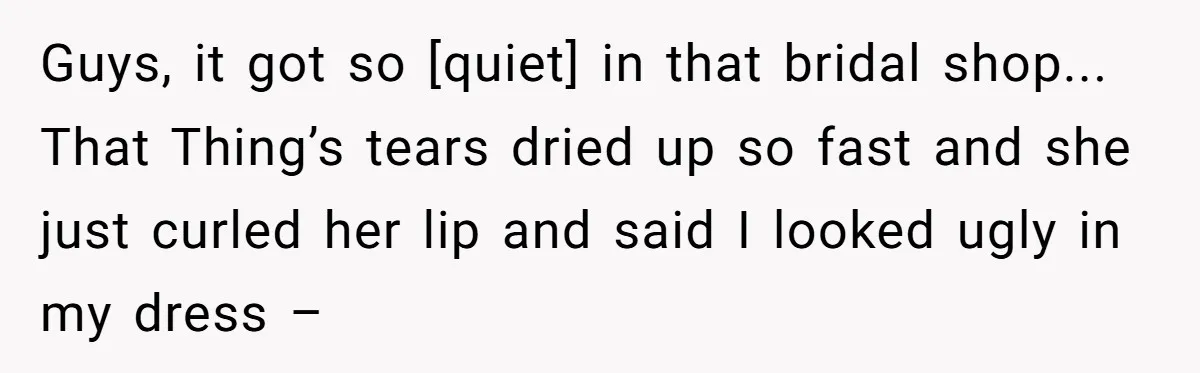 Guys, it got so [quiet] in that bridal shop... That Thing’s tears dried up so fast and she just curled her lip and said I looked ugly in my dress...