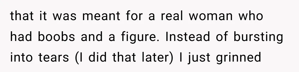 that it was meant for a real woman who had boobs and a figure. Instead of bursting into tears (I did that later) I just grinned