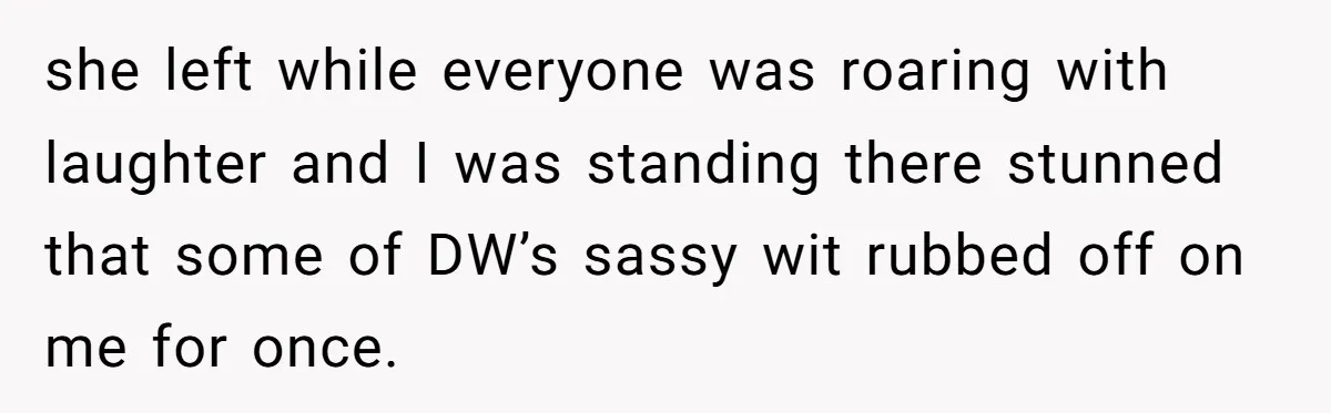 she left while everyone was roaring with laughter and I was standing there stunned that some of DW’s sassy wit rubbed off on me for once.
