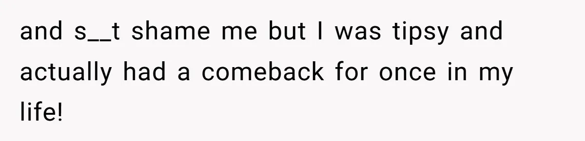 and s__t shame me but I was tipsy and actually had a comeback for once in my life!