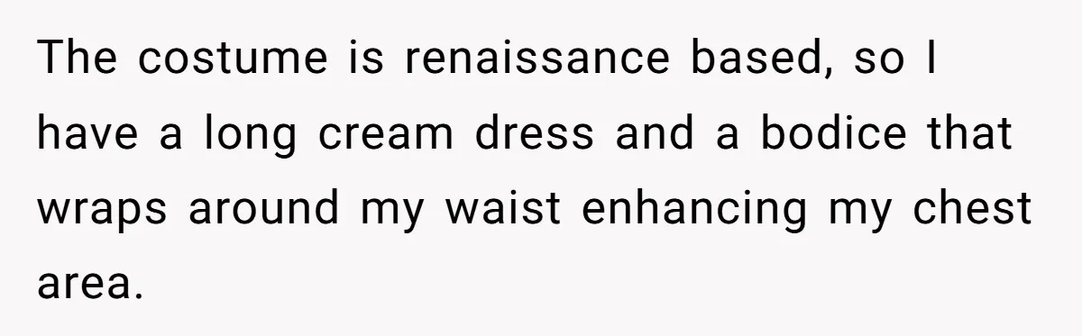 ‘You’re Trying Too Hard’: Fiancé Shames Woman For Her Renaissance Costume The costume is renaissance based, so I have a long cream dress and a bodice that wraps around my waist enhancing my chest area.