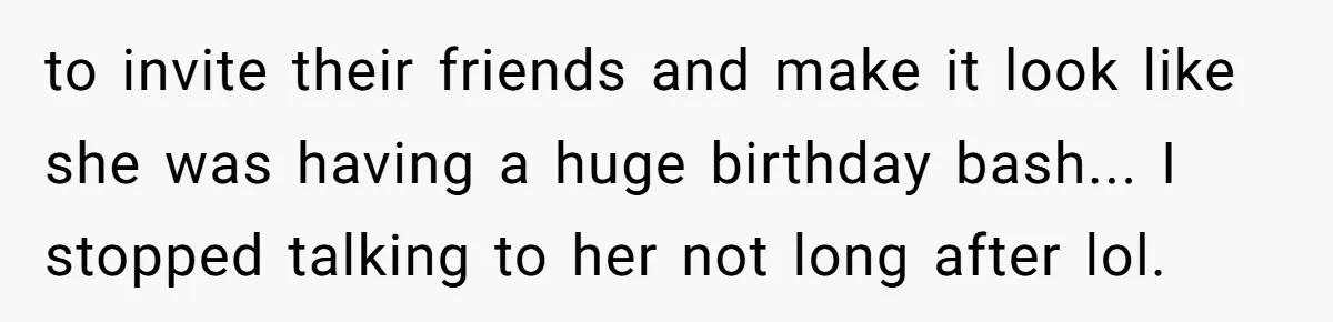 to invite their friends and make it look like she was having a huge birthday bash... I stopped talking to her not long after lol.