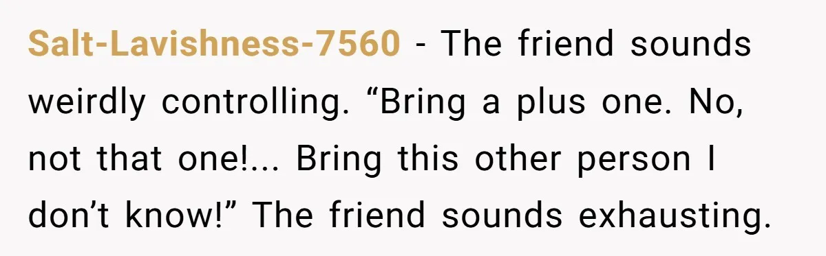 Salt-Lavishness-7560 - The friend sounds weirdly controlling. “Bring a plus one. No, not that one!... Bring this other person I don’t know!” The friend sounds exhausting.