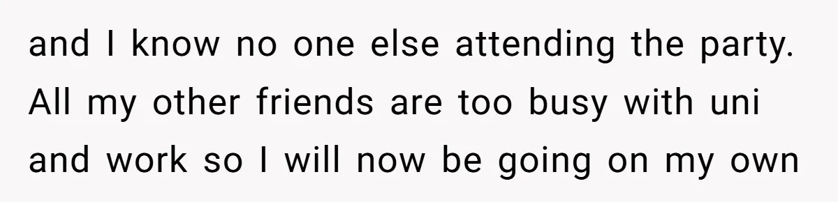 and I know no one else attending the party. All my other friends are too busy with uni and work so I will now be going on my own
