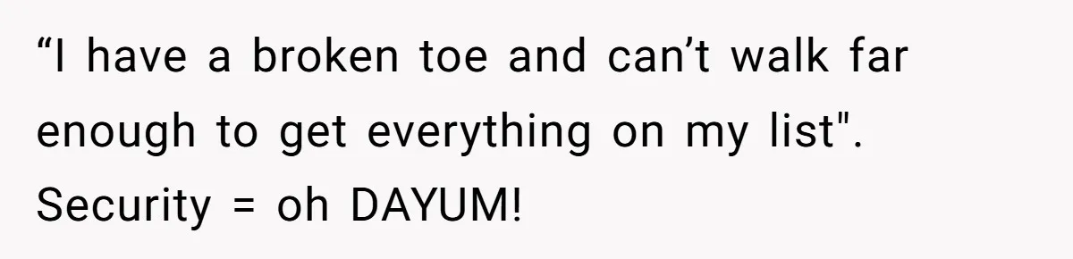 A Karen Followed Him Through The Store insulting him, Then Asked For Help With Groceries “I have a broken toe and can’t walk far enough to get everything on my list". Security = oh DAYUM!