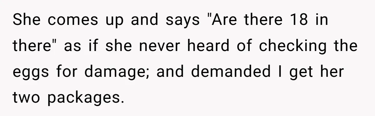 A Karen Followed Him Through The Store insulting him, Then Asked For Help With Groceries She comes up and says "Are there 18 in there" as if she never heard of checking the eggs for damage; and demanded I get her two packages.
