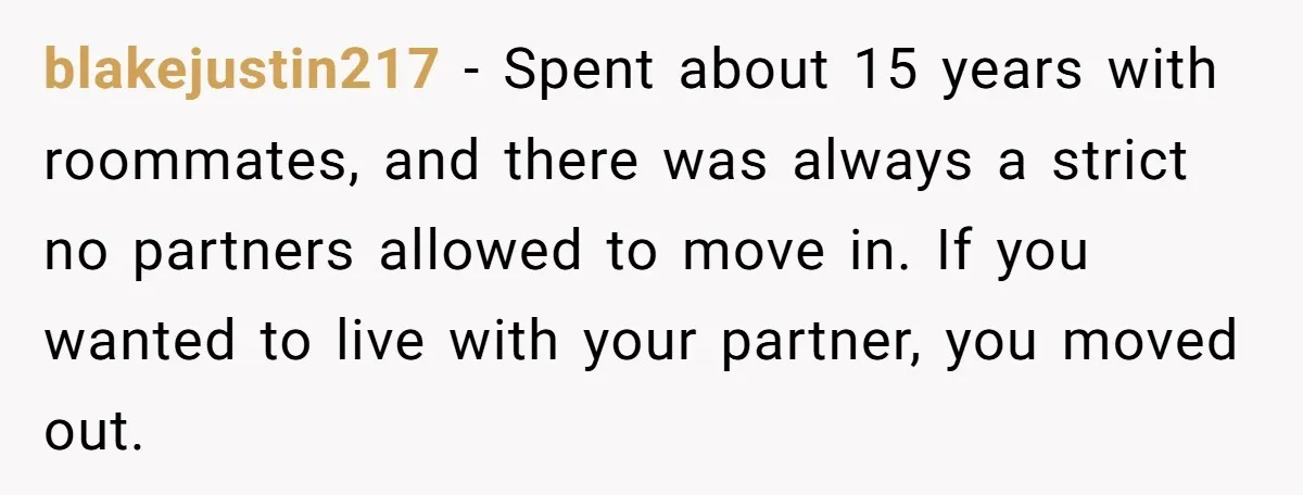 blakejustin217 - Spent about 15 years with roommates, and there was always a strict no partners allowed to move in. If you wanted to live with your partner, you moved...