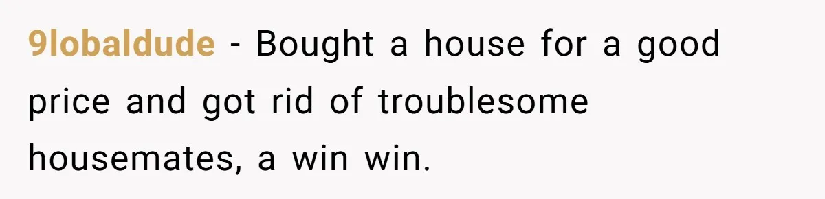 9lobaldude - Bought a house for a good price and got rid of troublesome housemates, a win win.