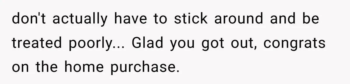 don't actually have to stick around and be treated poorly... Glad you got out, congrats on the home purchase.