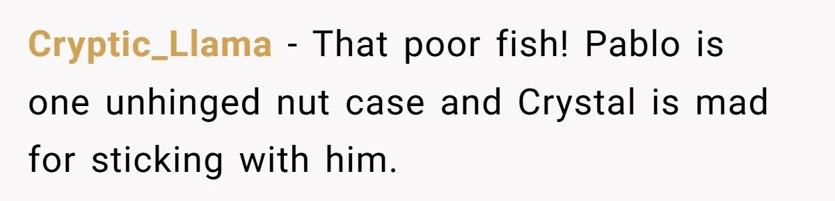 Cryptic_Llama - That poor fish! Pablo is one unhinged nut case and Crystal is mad for sticking with him.