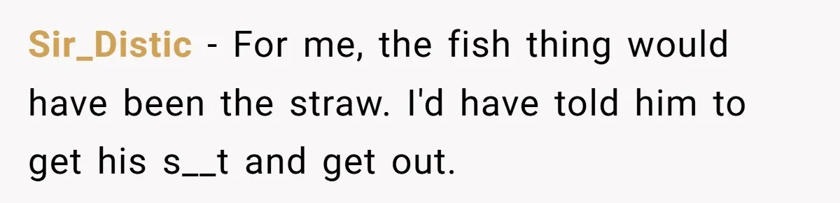 Sir_Distic - For me, the fish thing would have been the straw. I'd have told him to get his s__t and get out.