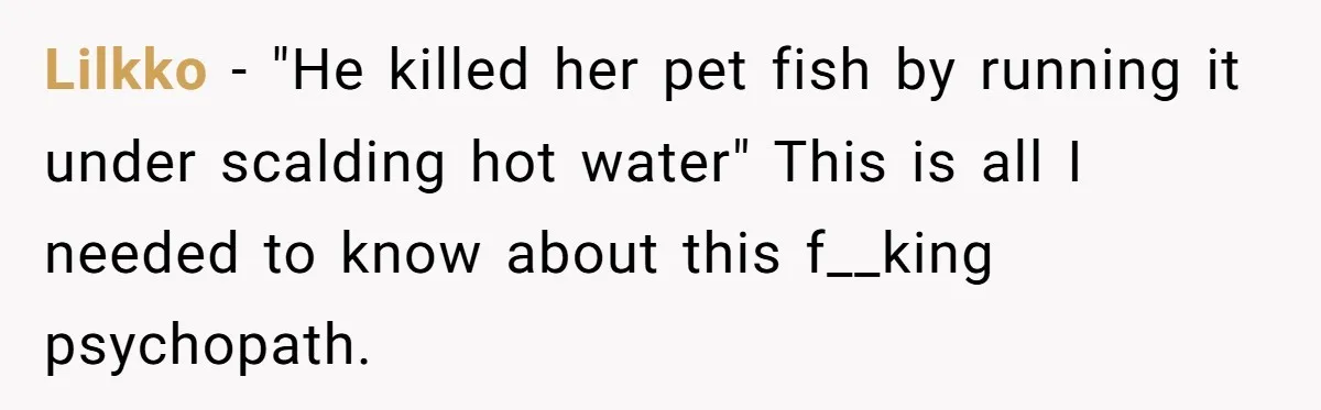 Lilkko - "He killed her pet fish by running it under scalding hot water" This is all I needed to know about this f__king psychopath.