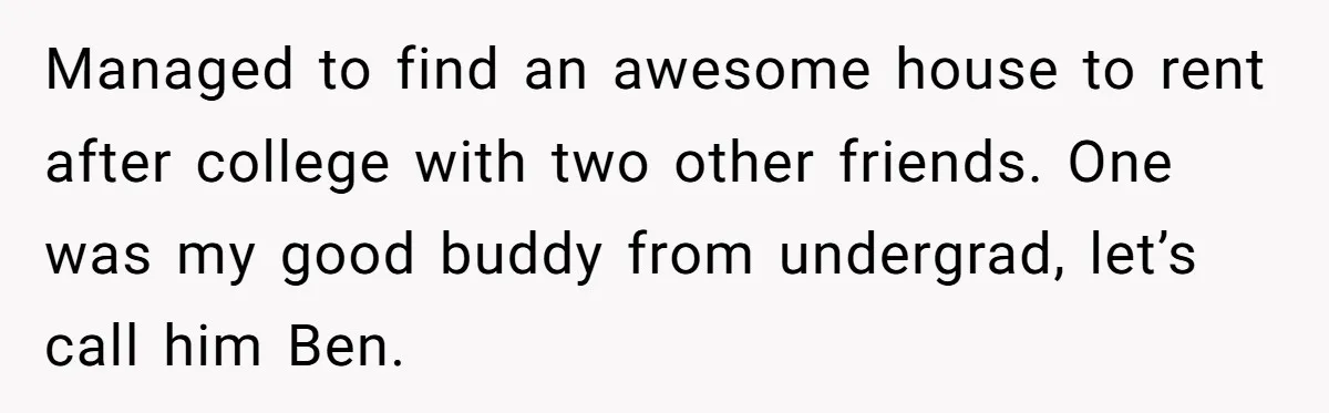 Managed to find an awesome house to rent after college with two other friends. One was my good buddy from undergrad, let’s call him Ben.
