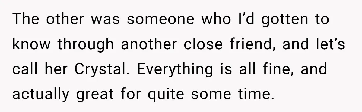 The other was someone who I’d gotten to know through another close friend, and let’s call her Crystal. Everything is all fine, and actually great for quite some time.
