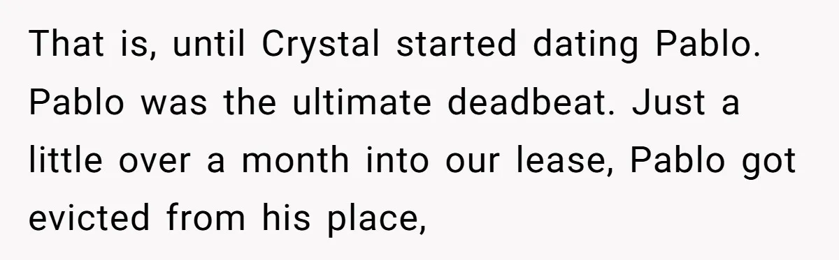 That is, until Crystal started dating Pablo. Pablo was the ultimate deadbeat. Just a little over a month into our lease, Pablo got evicted from his place,