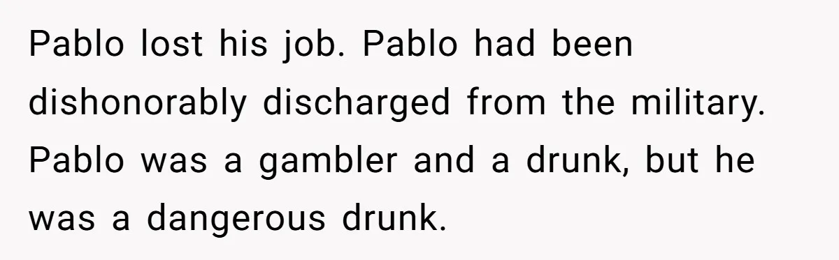 Pablo lost his job. Pablo had been dishonorably discharged from the military. Pablo was a gambler and a drunk, but he was a dangerous drunk.