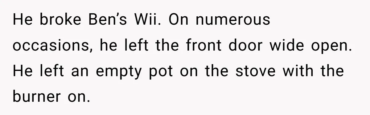 He broke Ben’s Wii. On numerous occasions, he left the front door wide open. He left an empty pot on the stove with the burner on.